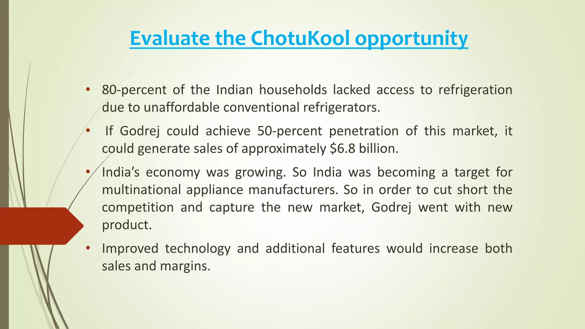 Evaluate the ChotuKool opportunity
• 80-percent of the Indian households lacked access to refrigeration
due to unaffordable conventional refrigerators.
• If Godrej could achieve 50-percent penetration of this market, it
could generate sales of approximately $6.8 billion.
• India’s economy was growing. So India was becoming a target for
multinational appliance manufacturers. So in order to cut short the
competition and capture the new market, Godrej went with new
product.
• Improved technology and additional features would increase both
sales and margins.
 