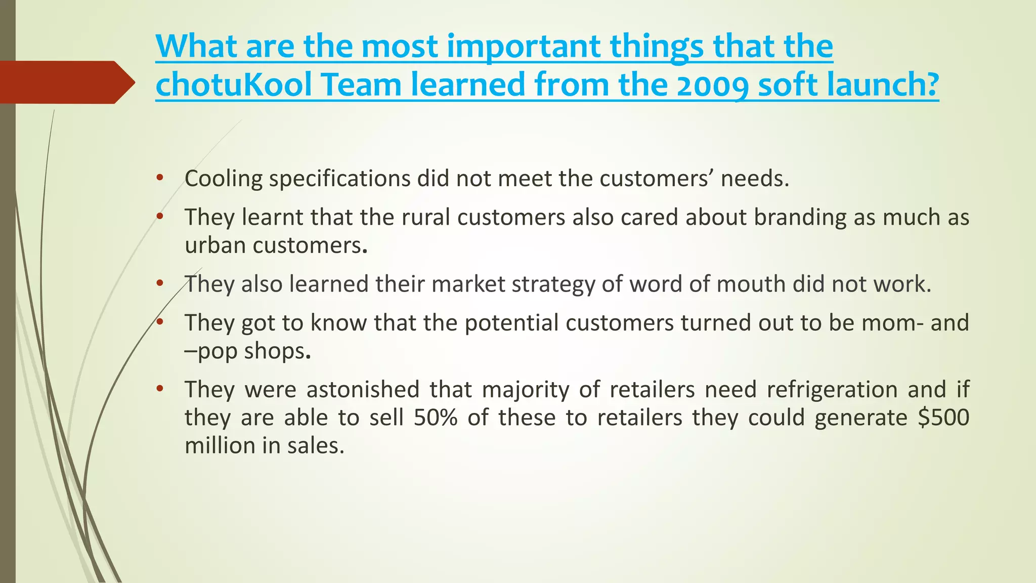 What are the most important things that the
chotuKool Team learned from the 2009 soft launch?
• Cooling specifications did not meet the customers’ needs.
• They learnt that the rural customers also cared about branding as much as
urban customers.
• They also learned their market strategy of word of mouth did not work.
• They got to know that the potential customers turned out to be mom- and
–pop shops.
• They were astonished that majority of retailers need refrigeration and if
they are able to sell 50% of these to retailers they could generate $500
million in sales.
 