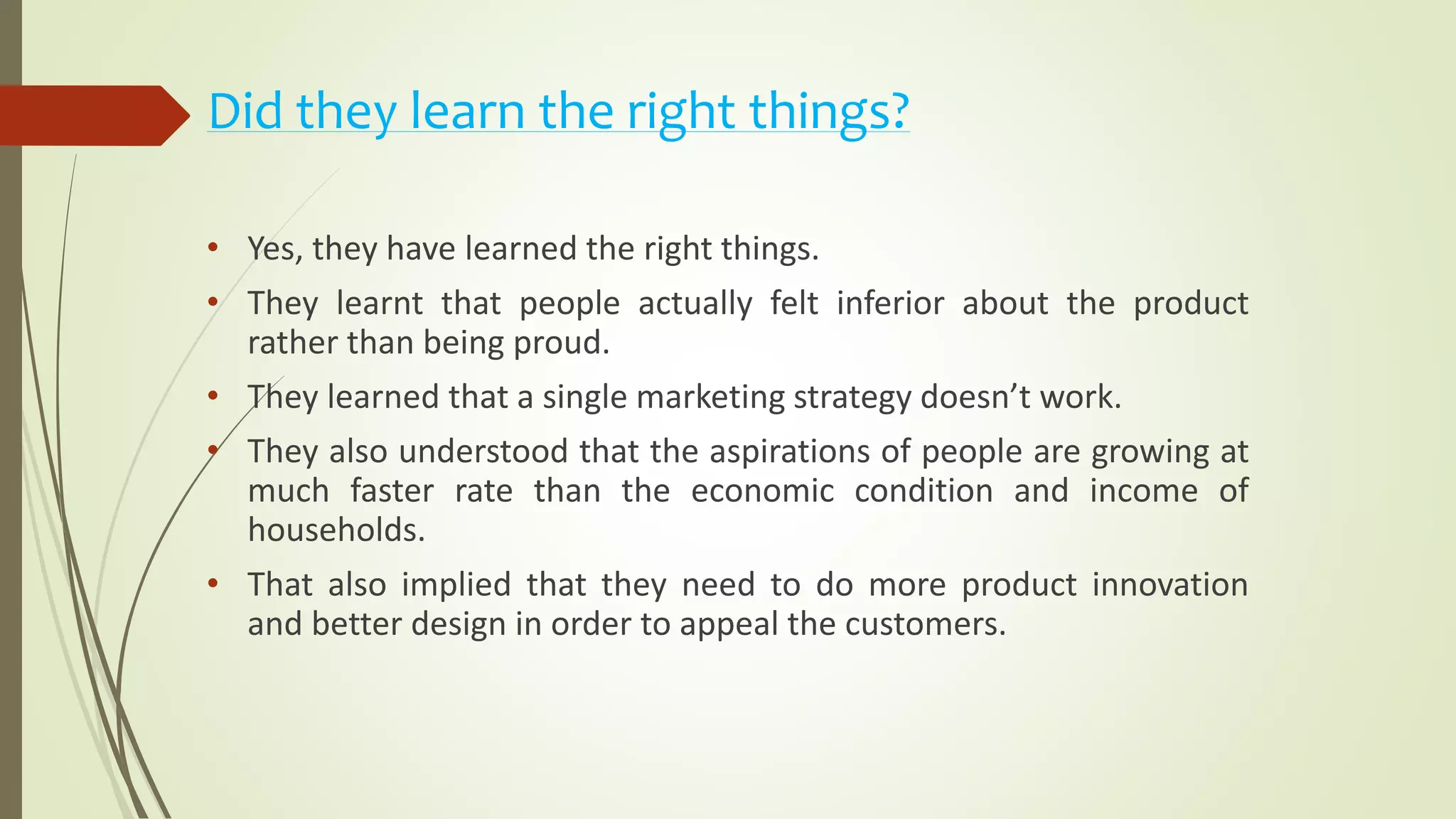 Did they learn the right things?
• Yes, they have learned the right things.
• They learnt that people actually felt inferior about the product
rather than being proud.
• They learned that a single marketing strategy doesn’t work.
• They also understood that the aspirations of people are growing at
much faster rate than the economic condition and income of
households.
• That also implied that they need to do more product innovation
and better design in order to appeal the customers.
 
