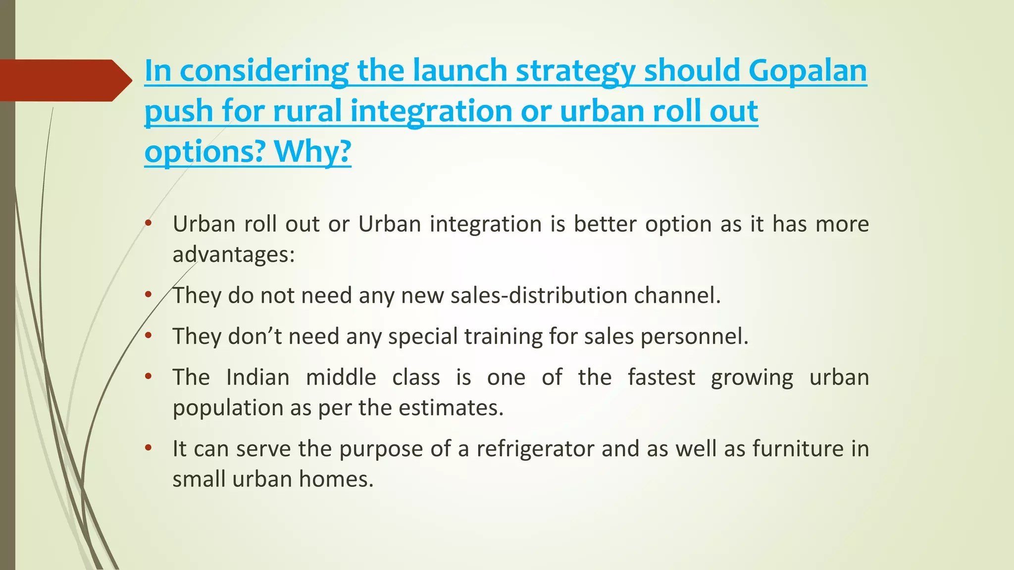 In considering the launch strategy should Gopalan
push for rural integration or urban roll out
options? Why?
• Urban roll out or Urban integration is better option as it has more
advantages:
• They do not need any new sales-distribution channel.
• They don’t need any special training for sales personnel.
• The Indian middle class is one of the fastest growing urban
population as per the estimates.
• It can serve the purpose of a refrigerator and as well as furniture in
small urban homes.
 