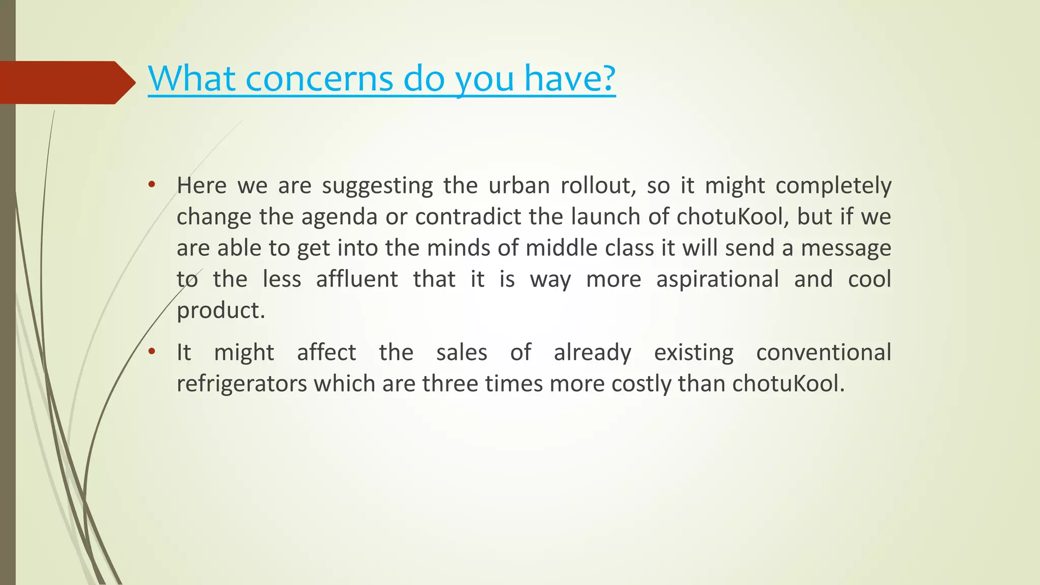 What concerns do you have?
• Here we are suggesting the urban rollout, so it might completely
change the agenda or contradict the launch of chotuKool, but if we
are able to get into the minds of middle class it will send a message
to the less affluent that it is way more aspirational and cool
product.
• It might affect the sales of already existing conventional
refrigerators which are three times more costly than chotuKool.
 