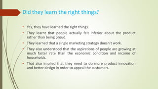 Did they learn the right things?
• Yes, they have learned the right things.
• They learnt that people actually felt inferior about the product
rather than being proud.
• They learned that a single marketing strategy doesn’t work.
• They also understood that the aspirations of people are growing at
much faster rate than the economic condition and income of
households.
• That also implied that they need to do more product innovation
and better design in order to appeal the customers.
 