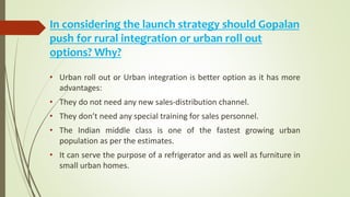 In considering the launch strategy should Gopalan
push for rural integration or urban roll out
options? Why?
• Urban roll out or Urban integration is better option as it has more
advantages:
• They do not need any new sales-distribution channel.
• They don’t need any special training for sales personnel.
• The Indian middle class is one of the fastest growing urban
population as per the estimates.
• It can serve the purpose of a refrigerator and as well as furniture in
small urban homes.
 