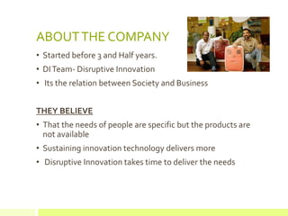 ABOUT THE COMPANY
• Started before 3 and Half years.
• DI Team- Disruptive Innovation
• Its the relation between Society and Business


THEY BELIEVE
• That the needs of people are specific but the products are
  not available
• Sustaining innovation technology delivers more
• Disruptive Innovation takes time to deliver the needs
 