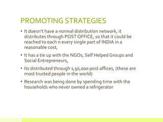 PROMOTING STRATEGIES
• It doesn’t have a normal distribution network, it
  distributes through POST OFFICE, so that it could be
  reached to each n every single part of INDIA in a
  reasonable cost,
• It has a tie up with the NGOs, Self Helped Groups and
  Social Entrepreneurs,
• Its distributed through 1,50,000 post offices, (these are
  most trusted people in the world)
• Research was being done by spending time with the
  households who never owned a refrigerator
 