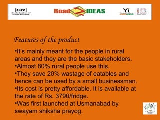 Features of the product
•It’s mainly meant for the people in rural
areas and they are the basic stakeholders.
•Almost 80% rural people use this.
•They save 20% wastage of eatables and
hence can be used by a small businessman.
•Its cost is pretty affordable. It is available at
the rate of Rs. 3790/fridge.
•Was first launched at Usmanabad by
swayam shiksha prayog.
 