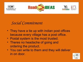 Social Commitment
• They have a tie up with indian post offices
  because every village has a post office.
• Postal system is the most trusted.
• Theres no headache of going and
  ordering the product.
• You can write to them and they will deliver
  in on door.
 