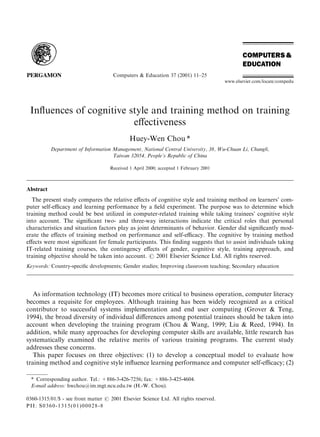 Computers & Education 37 (2001) 11–25
www.elsevier.com/locate/compedu

Inﬂuences of cognitive style and training method on training
eﬀectiveness
Huey-Wen Chou *
Department of Information Management, National Central University, 38, Wu-Chuan Li, Chungli,
Taiwan 32054, People’s Republic of China
Received 1 April 2000; accepted 1 February 2001

Abstract
The present study compares the relative eﬀects of cognitive style and training method on learners’ computer self-eﬃcacy and learning performance by a ﬁeld experiment. The purpose was to determine which
training method could be best utilized in computer-related training while taking trainees’ cognitive style
into account. The signiﬁcant two- and three-way interactions indicate the critical roles that personal
characteristics and situation factors play as joint determinants of behavior. Gender did signiﬁcantly moderate the eﬀects of training method on performance and self-eﬃcacy. The cognitive by training method
eﬀects were most signiﬁcant for female participants. This ﬁnding suggests that to assist individuals taking
IT-related training courses, the contingency eﬀects of gender, cognitive style, training approach, and
training objective should be taken into account. # 2001 Elsevier Science Ltd. All rights reserved.
Keywords: Country-speciﬁc developments; Gender studies; Improving classroom teaching; Secondary education

As information technology (IT) becomes more critical to business operation, computer literacy
becomes a requisite for employees. Although training has been widely recognized as a critical
contributor to successful systems implementation and end user computing (Grover & Teng,
1994), the broad diversity of individual diﬀerences among potential trainees should be taken into
account when developing the training program (Chou & Wang, 1999; Liu & Reed, 1994). In
addition, while many approaches for developing computer skills are available, little research has
systematically examined the relative merits of various training programs. The current study
addresses these concerns.
This paper focuses on three objectives: (1) to develop a conceptual model to evaluate how
training method and cognitive style inﬂuence learning performance and computer self-eﬃcacy; (2)
* Corresponding author. Tel.: +886-3-426-7256; fax: +886-3-425-4604.
E-mail address: hwchou@im.mgt.ncu.edu.tw (H.-W. Chou).
0360-1315/01/$ - see front matter # 2001 Elsevier Science Ltd. All rights reserved.
PII: S0360-1315(01)00028-8

 