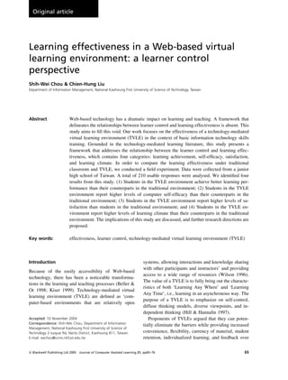 Learning effectiveness in a Web-based virtual
learning environment: a learner control
perspective
Shih-Wei Chou & Chien-Hung Liu
Department of Information Management, National Kaohsiung First University of Science of Technology, Taiwan
Abstract Web-based technology has a dramatic impact on learning and teaching. A framework that
delineates the relationships between learner control and learning effectiveness is absent. This
study aims to fill this void. Our work focuses on the effectiveness of a technology-mediated
virtual learning environment (TVLE) in the context of basic information technology skills
training. Grounded in the technology-mediated learning literature, this study presents a
framework that addresses the relationship between the learner control and learning effec-
tiveness, which contains four categories: learning achievement, self-efficacy, satisfaction,
and learning climate. In order to compare the learning effectiveness under traditional
classroom and TVLE, we conducted a field experiment. Data were collected from a junior
high school of Taiwan. A total of 210 usable responses were analysed. We identified four
results from this study. (1) Students in the TVLE environment achieve better learning per-
formance than their counterparts in the traditional environment; (2) Students in the TVLE
environment report higher levels of computer self-efficacy than their counterparts in the
traditional environment; (3) Students in the TVLE environment report higher levels of sa-
tisfaction than students in the traditional environment; and (4) Students in the TVLE en-
vironment report higher levels of learning climate than their counterparts in the traditional
environment. The implications of this study are discussed, and further research directions are
proposed.
Key words: effectiveness, learner control, technology-mediated virtual learning environment (TVLE)
Introduction
Because of the easily accessibility of Web-based
technology, there has been a noticeable transforma-
tions in the learning and teaching processes (Beller &
Or 1998; Kiser 1999). Technology-mediated virtual
learning environment (TVLE) are defined as ‘com-
puter-based environments that are relatively open
systems, allowing interactions and knowledge sharing
with other participants and instructors’ and providing
access to a wide range of resources (Wilson 1996).
The value of a TVLE is to fully bring out the characte-
ristics of both ‘Learning Any Where’ and ‘Learning
Any Time’, i.e., learning in an asynchronous way. The
purpose of a TVLE is to emphasize on self-control,
diffuse thinking models, diverse viewpoints, and in-
dependent thinking (Hill & Hannafin 1997).
Proponents of TVLEs argued that they can poten-
tially eliminate the barriers while providing increased
convenience, flexibility, currency of material, student
retention, individualized learning, and feedback over
Correspondence: Shih-Wei Chou, Department of Information
Management, National Kaohsiung First University of Science of
Technology 2 Juoyue Rd, Nantz District, Kaohsiung 811, Taiwan.
E-mail: swchou@ccms.nkfust.edu.tw
Accepted: 10 November 2004
& Blackwell Publishing Ltd 2005 Journal of Computer Assisted Learning 21, pp65–76 65
Original article
 