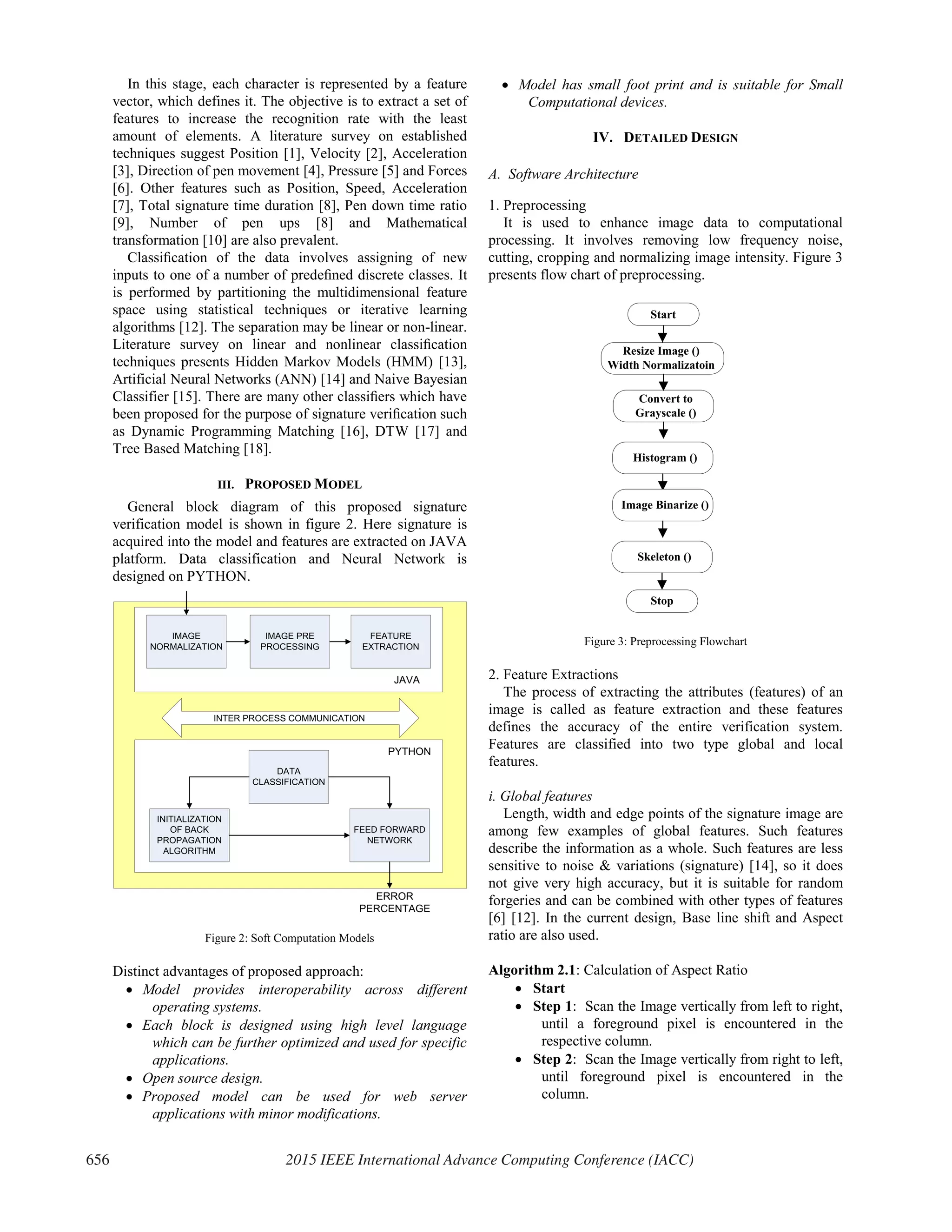 In this stage, each character is represented by a feature
vector, which defines it. The objective is to extract a set of
features to increase the recognition rate with the least
amount of elements. A literature survey on established
techniques suggest Position [1], Velocity [2], Acceleration
[3], Direction of pen movement [4], Pressure [5] and Forces
[6]. Other features such as Position, Speed, Acceleration
[7], Total signature time duration [8], Pen down time ratio
[9], Number of pen ups [8] and Mathematical
transformation [10] are also prevalent.
Classiﬁcation of the data involves assigning of new
inputs to one of a number of predeﬁned discrete classes. It
is performed by partitioning the multidimensional feature
space using statistical techniques or iterative learning
algorithms [12]. The separation may be linear or non-linear.
Literature survey on linear and nonlinear classiﬁcation
techniques presents Hidden Markov Models (HMM) [13],
Artificial Neural Networks (ANN) [14] and Naive Bayesian
Classifier [15]. There are many other classiﬁers which have
been proposed for the purpose of signature veriﬁcation such
as Dynamic Programming Matching [16], DTW [17] and
Tree Based Matching [18].
III. PROPOSED MODEL
General block diagram of this proposed signature
verification model is shown in figure 2. Here signature is
acquired into the model and features are extracted on JAVA
platform. Data classification and Neural Network is
designed on PYTHON.
JAVA
IMAGE
NORMALIZATION
IMAGE PRE
PROCESSING
FEATURE
EXTRACTION
PYTHON
DATA
CLASSIFICATION
INITIALIZATION
OF BACK
PROPAGATION
ALGORITHM
FEED FORWARD
NETWORK
ERROR
PERCENTAGE
INTER PROCESS COMMUNICATION
Figure 2: Soft Computation Models
Distinct advantages of proposed approach:
x Model provides interoperability across different
operating systems.
x Each block is designed using high level language
which can be further optimized and used for specific
applications.
x Open source design.
x Proposed model can be used for web server
applications with minor modifications.
x Model has small foot print and is suitable for Small
Computational devices.
IV. DETAILED DESIGN
A. Software Architecture
1. Preprocessing
It is used to enhance image data to computational
processing. It involves removing low frequency noise,
cutting, cropping and normalizing image intensity. Figure 3
presents flow chart of preprocessing.
Start
Resize Image ()
Width Normalizatoin
Convert to
Grayscale ()
Histogram ()
Image Binarize ()
Skeleton ()
Stop
Figure 3: Preprocessing Flowchart
2. Feature Extractions
The process of extracting the attributes (features) of an
image is called as feature extraction and these features
defines the accuracy of the entire verification system.
Features are classified into two type global and local
features.
i. Global features
Length, width and edge points of the signature image are
among few examples of global features. Such features
describe the information as a whole. Such features are less
sensitive to noise & variations (signature) [14], so it does
not give very high accuracy, but it is suitable for random
forgeries and can be combined with other types of features
[6] [12]. In the current design, Base line shift and Aspect
ratio are also used.
Algorithm 2.1: Calculation of Aspect Ratio
x Start
x Step 1: Scan the Image vertically from left to right,
until a foreground pixel is encountered in the
respective column.
x Step 2: Scan the Image vertically from right to left,
until foreground pixel is encountered in the
column.
656 2015 IEEE International Advance Computing Conference (IACC)
 