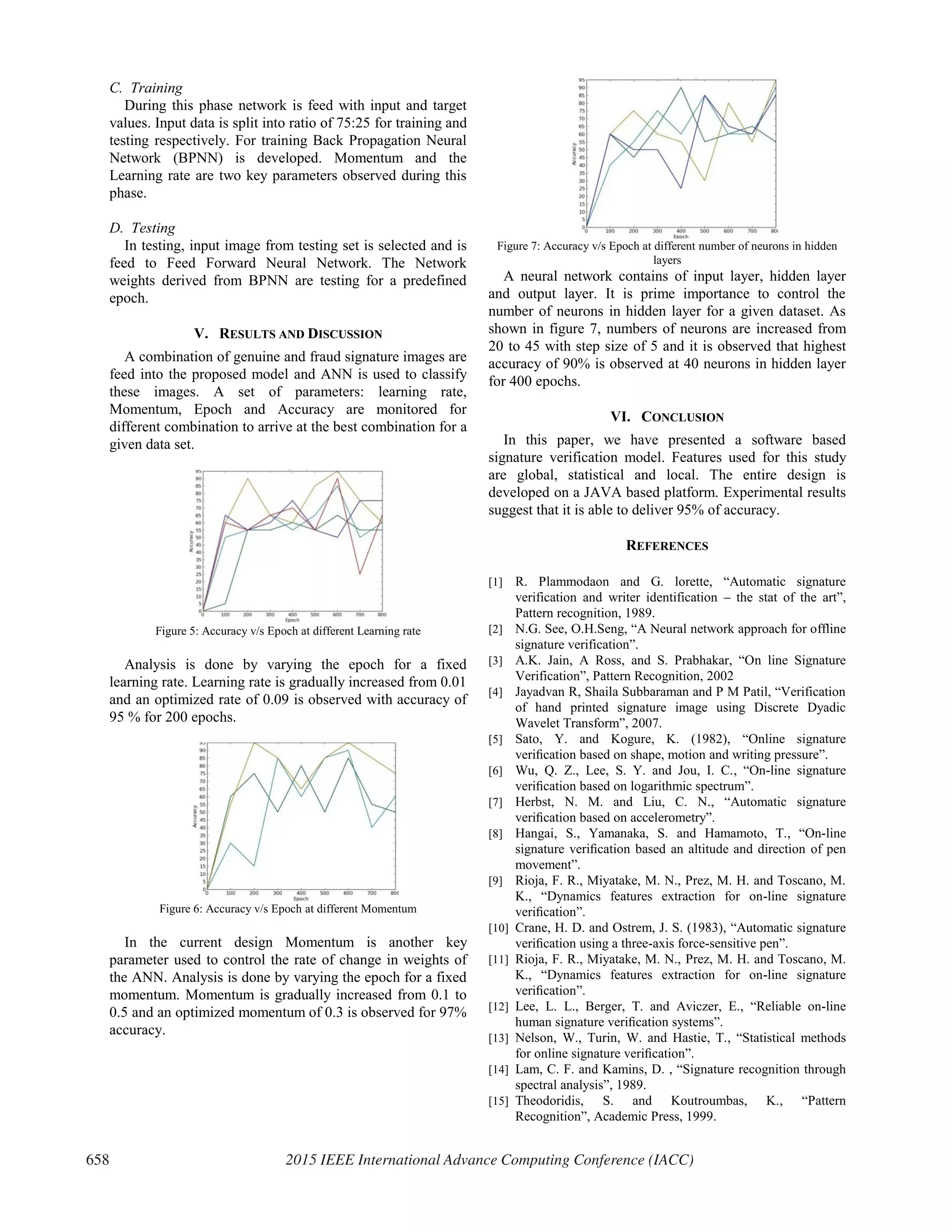C. Training
During this phase network is feed with input and target
values. Input data is split into ratio of 75:25 for training and
testing respectively. For training Back Propagation Neural
Network (BPNN) is developed. Momentum and the
Learning rate are two key parameters observed during this
phase.
D. Testing
In testing, input image from testing set is selected and is
feed to Feed Forward Neural Network. The Network
weights derived from BPNN are testing for a predefined
epoch.
V. RESULTS AND DISCUSSION
A combination of genuine and fraud signature images are
feed into the proposed model and ANN is used to classify
these images. A set of parameters: learning rate,
Momentum, Epoch and Accuracy are monitored for
different combination to arrive at the best combination for a
given data set.
Figure 5: Accuracy v/s Epoch at different Learning rate
Analysis is done by varying the epoch for a fixed
learning rate. Learning rate is gradually increased from 0.01
and an optimized rate of 0.09 is observed with accuracy of
95 % for 200 epochs.
Figure 6: Accuracy v/s Epoch at different Momentum
In the current design Momentum is another key
parameter used to control the rate of change in weights of
the ANN. Analysis is done by varying the epoch for a fixed
momentum. Momentum is gradually increased from 0.1 to
0.5 and an optimized momentum of 0.3 is observed for 97%
accuracy.
Figure 7: Accuracy v/s Epoch at different number of neurons in hidden
layers
A neural network contains of input layer, hidden layer
and output layer. It is prime importance to control the
number of neurons in hidden layer for a given dataset. As
shown in figure 7, numbers of neurons are increased from
20 to 45 with step size of 5 and it is observed that highest
accuracy of 90% is observed at 40 neurons in hidden layer
for 400 epochs.
VI. CONCLUSION
In this paper, we have presented a software based
signature verification model. Features used for this study
are global, statistical and local. The entire design is
developed on a JAVA based platform. Experimental results
suggest that it is able to deliver 95% of accuracy.
REFERENCES
[1] R. Plammodaon and G. lorette, “Automatic signature
verification and writer identification – the stat of the art”,
Pattern recognition, 1989.
[2] N.G. See, O.H.Seng, “A Neural network approach for offline
signature verification”.
[3] A.K. Jain, A Ross, and S. Prabhakar, “On line Signature
Verification”, Pattern Recognition, 2002
[4] Jayadvan R, Shaila Subbaraman and P M Patil, “Verification
of hand printed signature image using Discrete Dyadic
Wavelet Transform”, 2007.
[5] Sato, Y. and Kogure, K. (1982), “Online signature
veriﬁcation based on shape, motion and writing pressure”.
[6] Wu, Q. Z., Lee, S. Y. and Jou, I. C., “On-line signature
veriﬁcation based on logarithmic spectrum”.
[7] Herbst, N. M. and Liu, C. N., “Automatic signature
veriﬁcation based on accelerometry”.
[8] Hangai, S., Yamanaka, S. and Hamamoto, T., “On-line
signature veriﬁcation based an altitude and direction of pen
movement”.
[9] Rioja, F. R., Miyatake, M. N., Prez, M. H. and Toscano, M.
K., “Dynamics features extraction for on-line signature
veriﬁcation”.
[10] Crane, H. D. and Ostrem, J. S. (1983), “Automatic signature
veriﬁcation using a three-axis force-sensitive pen”.
[11] Rioja, F. R., Miyatake, M. N., Prez, M. H. and Toscano, M.
K., “Dynamics features extraction for on-line signature
veriﬁcation”.
[12] Lee, L. L., Berger, T. and Aviczer, E., “Reliable on-line
human signature veriﬁcation systems”.
[13] Nelson, W., Turin, W. and Hastie, T., “Statistical methods
for online signature veriﬁcation”.
[14] Lam, C. F. and Kamins, D. , “Signature recognition through
spectral analysis”, 1989.
[15] Theodoridis, S. and Koutroumbas, K., “Pattern
Recognition”, Academic Press, 1999.
658 2015 IEEE International Advance Computing Conference (IACC)
 