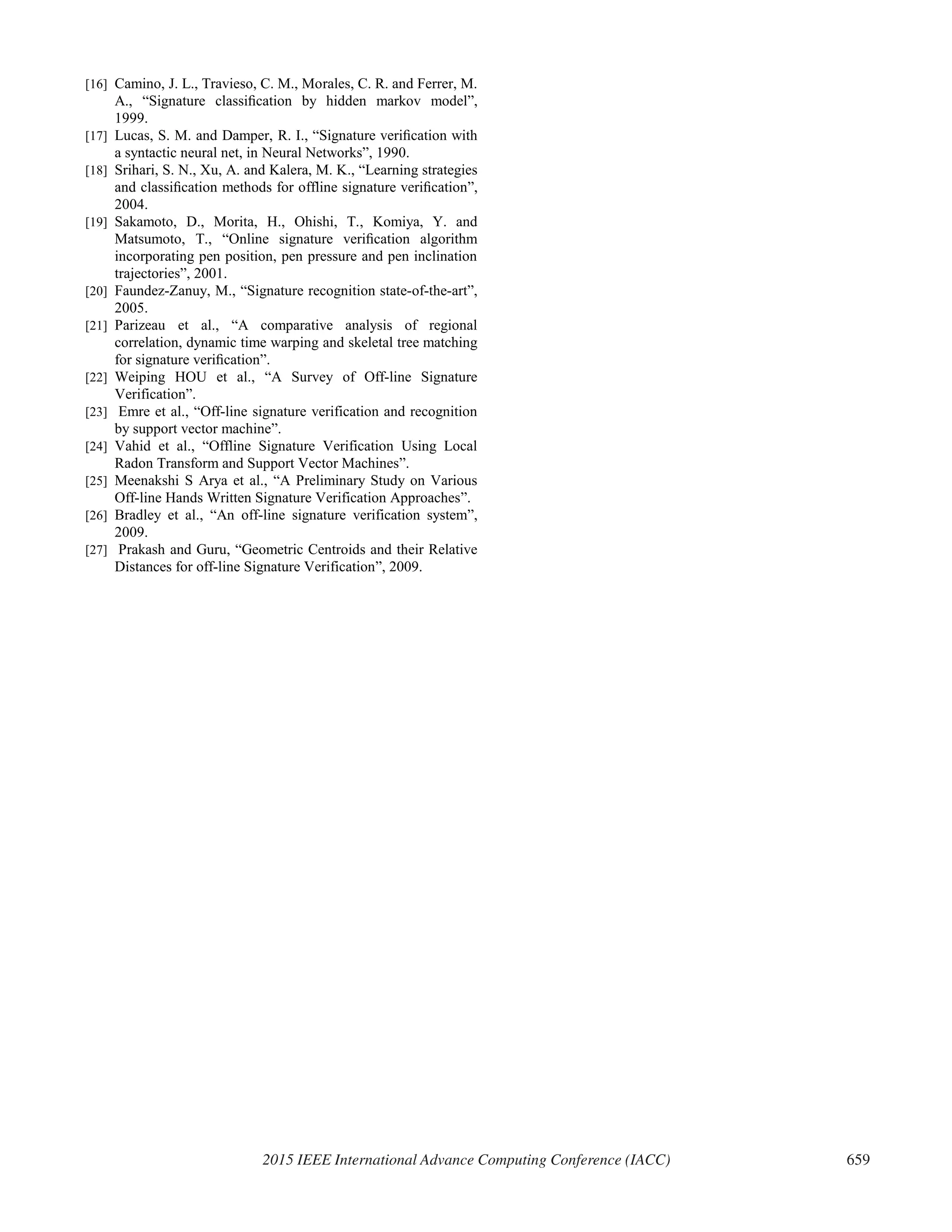[16] Camino, J. L., Travieso, C. M., Morales, C. R. and Ferrer, M.
A., “Signature classiﬁcation by hidden markov model”,
1999.
[17] Lucas, S. M. and Damper, R. I., “Signature veriﬁcation with
a syntactic neural net, in Neural Networks”, 1990.
[18] Srihari, S. N., Xu, A. and Kalera, M. K., “Learning strategies
and classiﬁcation methods for offline signature veriﬁcation”,
2004.
[19] Sakamoto, D., Morita, H., Ohishi, T., Komiya, Y. and
Matsumoto, T., “Online signature veriﬁcation algorithm
incorporating pen position, pen pressure and pen inclination
trajectories”, 2001.
[20] Faundez-Zanuy, M., “Signature recognition state-of-the-art”,
2005.
[21] Parizeau et al., “A comparative analysis of regional
correlation, dynamic time warping and skeletal tree matching
for signature veriﬁcation”.
[22] Weiping HOU et al., “A Survey of Off-line Signature
Verification”.
[23] Emre et al., “Off-line signature verification and recognition
by support vector machine”.
[24] Vahid et al., “Offline Signature Verification Using Local
Radon Transform and Support Vector Machines”.
[25] Meenakshi S Arya et al., “A Preliminary Study on Various
Off-line Hands Written Signature Verification Approaches”.
[26] Bradley et al., “An off-line signature verification system”,
2009.
[27] Prakash and Guru, “Geometric Centroids and their Relative
Distances for off-line Signature Verification”, 2009.
2015 IEEE International Advance Computing Conference (IACC) 659
 