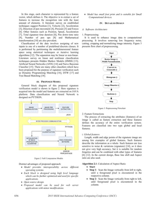 In this stage, each character is represented by a feature
vector, which defines it. The objective is to extract a set of
features to increase the recognition rate with the least
amount of elements. A literature survey on established
techniques suggest Position [1], Velocity [2], Acceleration
[3], Direction of pen movement [4], Pressure [5] and Forces
[6]. Other features such as Position, Speed, Acceleration
[7], Total signature time duration [8], Pen down time ratio
[9], Number of pen ups [8] and Mathematical
transformation [10] are also prevalent.
Classiﬁcation of the data involves assigning of new
inputs to one of a number of predeﬁned discrete classes. It
is performed by partitioning the multidimensional feature
space using statistical techniques or iterative learning
algorithms [12]. The separation may be linear or non-linear.
Literature survey on linear and nonlinear classiﬁcation
techniques presents Hidden Markov Models (HMM) [13],
Artificial Neural Networks (ANN) [14] and Naive Bayesian
Classifier [15]. There are many other classiﬁers which have
been proposed for the purpose of signature veriﬁcation such
as Dynamic Programming Matching [16], DTW [17] and
Tree Based Matching [18].
III. PROPOSED MODEL
General block diagram of this proposed signature
verification model is shown in figure 2. Here signature is
acquired into the model and features are extracted on JAVA
platform. Data classification and Neural Network is
designed on PYTHON.
JAVA
IMAGE
NORMALIZATION
IMAGE PRE
PROCESSING
FEATURE
EXTRACTION
PYTHON
DATA
CLASSIFICATION
INITIALIZATION
OF BACK
PROPAGATION
ALGORITHM
FEED FORWARD
NETWORK
ERROR
PERCENTAGE
INTER PROCESS COMMUNICATION
Figure 2: Soft Computation Models
Distinct advantages of proposed approach:
x Model provides interoperability across different
operating systems.
x Each block is designed using high level language
which can be further optimized and used for specific
applications.
x Open source design.
x Proposed model can be used for web server
applications with minor modifications.
x Model has small foot print and is suitable for Small
Computational devices.
IV. DETAILED DESIGN
A. Software Architecture
1. Preprocessing
It is used to enhance image data to computational
processing. It involves removing low frequency noise,
cutting, cropping and normalizing image intensity. Figure 3
presents flow chart of preprocessing.
Start
Resize Image ()
Width Normalizatoin
Convert to
Grayscale ()
Histogram ()
Image Binarize ()
Skeleton ()
Stop
Figure 3: Preprocessing Flowchart
2. Feature Extractions
The process of extracting the attributes (features) of an
image is called as feature extraction and these features
defines the accuracy of the entire verification system.
Features are classified into two type global and local
features.
i. Global features
Length, width and edge points of the signature image are
among few examples of global features. Such features
describe the information as a whole. Such features are less
sensitive to noise & variations (signature) [14], so it does
not give very high accuracy, but it is suitable for random
forgeries and can be combined with other types of features
[6] [12]. In the current design, Base line shift and Aspect
ratio are also used.
Algorithm 2.1: Calculation of Aspect Ratio
x Start
x Step 1: Scan the Image vertically from left to right,
until a foreground pixel is encountered in the
respective column.
x Step 2: Scan the Image vertically from right to left,
until foreground pixel is encountered in the
column.
656 2015 IEEE International Advance Computing Conference (IACC)
 