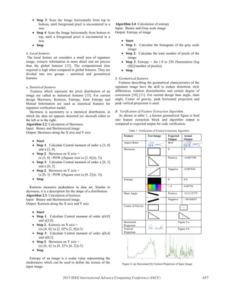 x Step 3: Scan the Image horizontally from top to
bottom, until foreground pixel is encountered in a
row.
x Step 4: Scan the Image horizontally from bottom to
top, until a foreground pixel is encountered in a
row.
x Stop
ii. Local features
The local feature set considers a small area of signature
image, extracts information in more detail and are precise
than the global features [12]. The computational time
required is high when compared to global features. They are
divided into two groups - statistical and geometrical
features.
a. Statistical features
Features which represent the pixel distribution of an
image are called as statistical features [15]. For current
design Skewness, Kurtosis, Entropy, Joint Entropy and
Mutual Information are used as statistical features for
signature verification model.
Skewness is asymmetry in a statistical distribution, in
which the data set appears distorted (or skewed) either to
the left or to the right.
Algorithm 2.2: Calculation of Skewness
Input: Binary and Skeletonized image
Output: Skewness along the X axis and Y axis
x Start
x Step 1: Calculate Central moment of order u [3, 0]
and u [2, 0].
x Step 2: Skewness on X axis =
(u [3, 0] / POW ((Square root (u [2, 0]))), 3)).
x Step 3: Calculate Central moment of order u [0, 3]
and u [0, 2].
x Step 2: Skewness on Y axis =
(u [0, 3] / POW ((Square root (u [0, 2]))), 3)).
x Stop
Kurtosis measures peakedness in data set. Similar to
skewness, it is a description for the shape of a distribution.
Algorithm 2.3: Calculation of kurtosis
Input: Binary and Skeletonized image
Output: Kurtosis along the X axis and Y axis
x Start
x Step 1: Calculate Central moment of order u[4,0]
and u[2,0].
x Step 2: Kurtosis on X axis =
((u [4, 0]/ (u [2, 0]*u [2, 0]))-3)
x Step 3: Calculate Central moment of order u[0,4]
and u[0,2].
x Step 2: Skewness on Y axis =
((u [0, 4]/ (u [0, 2]*u [0, 2]))-3)
x Stop
Entropy of an image is a scalar value representing the
randomness which can be used to define the texture of the
input image.
Algorithm 2.4: Calculation of entropy
Input: Binary and Gray scale image
Output: Entropy of image
x Start
x Step 1: Calculate the histogram of the gray scale
image.
x Step 2: Calculate the total number of pixels of the
image.
x Step 3: Entropy = for i 0 to 256 (Summation (log
(H[i]/number of pixels)).
x Stop
b. Geometrical features
Features describing the geometrical characteristics of the
signature image have the skill to endure distortion, style
differences, rotation dissimilarities and certain degree of
conversion [10] [11]. For current design base angle, slant
angle, Center of gravity, peak horizontal projection and
peak vertical projection is used.
B. Verification of Feature Extraction Algorithm
As shown in table 1, a known geometrical figure is feed
into feature extraction block and algorithm output is
compared to expected output for code verification.
Table 1: Verification of Feature Extraction Algorithm
Figure 4: (a) Horizontal (b) Vertical Projection of Input Image
Feature Test Image Expected
Output
Actual
Output
Aspect Ratio W:H
Skewness 0 0
Positive +0.007790
Negative -0.007636
Entropy 0 0.0
> 4 4.60756
Slant Angle Positive +0.2115775
Negative -.30104055
Centre of Gravity
Horizontal
Projection
Figure 4 a
Vertical
Projection
Figure 4 b
2015 IEEE International Advance Computing Conference (IACC) 657
 