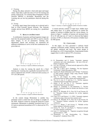 C. Training
During this phase network is feed with input and target
values. Input data is split into ratio of 75:25 for training and
testing respectively. For training Back Propagation Neural
Network (BPNN) is developed. Momentum and the
Learning rate are two key parameters observed during this
phase.
D. Testing
In testing, input image from testing set is selected and is
feed to Feed Forward Neural Network. The Network
weights derived from BPNN are testing for a predefined
epoch.
V. RESULTS AND DISCUSSION
A combination of genuine and fraud signature images are
feed into the proposed model and ANN is used to classify
these images. A set of parameters: learning rate,
Momentum, Epoch and Accuracy are monitored for
different combination to arrive at the best combination for a
given data set.
Figure 5: Accuracy v/s Epoch at different Learning rate
Analysis is done by varying the epoch for a fixed
learning rate. Learning rate is gradually increased from 0.01
and an optimized rate of 0.09 is observed with accuracy of
95 % for 200 epochs.
Figure 6: Accuracy v/s Epoch at different Momentum
In the current design Momentum is another key
parameter used to control the rate of change in weights of
the ANN. Analysis is done by varying the epoch for a fixed
momentum. Momentum is gradually increased from 0.1 to
0.5 and an optimized momentum of 0.3 is observed for 97%
accuracy.
Figure 7: Accuracy v/s Epoch at different number of neurons in hidden
layers
A neural network contains of input layer, hidden layer
and output layer. It is prime importance to control the
number of neurons in hidden layer for a given dataset. As
shown in figure 7, numbers of neurons are increased from
20 to 45 with step size of 5 and it is observed that highest
accuracy of 90% is observed at 40 neurons in hidden layer
for 400 epochs.
VI. CONCLUSION
In this paper, we have presented a software based
signature verification model. Features used for this study
are global, statistical and local. The entire design is
developed on a JAVA based platform. Experimental results
suggest that it is able to deliver 95% of accuracy.
REFERENCES
[1] R. Plammodaon and G. lorette, “Automatic signature
verification and writer identification – the stat of the art”,
Pattern recognition, 1989.
[2] N.G. See, O.H.Seng, “A Neural network approach for offline
signature verification”.
[3] A.K. Jain, A Ross, and S. Prabhakar, “On line Signature
Verification”, Pattern Recognition, 2002
[4] Jayadvan R, Shaila Subbaraman and P M Patil, “Verification
of hand printed signature image using Discrete Dyadic
Wavelet Transform”, 2007.
[5] Sato, Y. and Kogure, K. (1982), “Online signature
veriﬁcation based on shape, motion and writing pressure”.
[6] Wu, Q. Z., Lee, S. Y. and Jou, I. C., “On-line signature
veriﬁcation based on logarithmic spectrum”.
[7] Herbst, N. M. and Liu, C. N., “Automatic signature
veriﬁcation based on accelerometry”.
[8] Hangai, S., Yamanaka, S. and Hamamoto, T., “On-line
signature veriﬁcation based an altitude and direction of pen
movement”.
[9] Rioja, F. R., Miyatake, M. N., Prez, M. H. and Toscano, M.
K., “Dynamics features extraction for on-line signature
veriﬁcation”.
[10] Crane, H. D. and Ostrem, J. S. (1983), “Automatic signature
veriﬁcation using a three-axis force-sensitive pen”.
[11] Rioja, F. R., Miyatake, M. N., Prez, M. H. and Toscano, M.
K., “Dynamics features extraction for on-line signature
veriﬁcation”.
[12] Lee, L. L., Berger, T. and Aviczer, E., “Reliable on-line
human signature veriﬁcation systems”.
[13] Nelson, W., Turin, W. and Hastie, T., “Statistical methods
for online signature veriﬁcation”.
[14] Lam, C. F. and Kamins, D. , “Signature recognition through
spectral analysis”, 1989.
[15] Theodoridis, S. and Koutroumbas, K., “Pattern
Recognition”, Academic Press, 1999.
658 2015 IEEE International Advance Computing Conference (IACC)
 