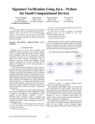 Abstract:
This paper identifies an innovative design for signature
verification which is able to extract features from an individual’s
signatures and uses those feature sets to discriminate genuine
signatures from forgeries. An innovative JAVA-PYTHON
platform is used for the development. Detailed feature study,
algorithm development and feature set verification is carried out
during this experiment.
Keywords: SIGNATURE, VERIFICATINON, JAVA,
PYTHON.
I. INTRODUCTION
Signatures are one of the most commonly used
individual’s identity recognition and verification system.
These are unique, familiar and symbol of consent. Despite
its user friendliness and lack of invasiveness, signature
recognition system has not yet dominated the commercial
market like other biometric technologies such as
fingerprint, retina scan and geometry recognition. Though
signature recognition has not but it certainly has the
potential of becoming one of the leading biometric in
commercial applications.
There are two types of signatures [1] [2] [3]. Type one
are static signature or offline signatures wherein images of
signature are scanned and digitized as an image. Type two
is dynamic signature or online signature, which are captured
by digital media. Offline signature verification task is more
challenging than online signature verification due to the fact
that the signature images can easily be imitated, degradation
during capturing and information loss during acquisition
process. Therefore, it is of great need to develop a system
which decides a signature is genuine or fraud with accuracy
and speed. An idyllic signature verification system has to
reduce intrapersonal variation and improve interpersonal
variations [4].
With a tremendous rise in use of small computational
devices such as smart phones, tablets and phablets has made
it imperative for designers to write applications which
executes on such platforms. Therefore, a JAVA –
PYTHON based verification model is designed and
proposed in this paper which is executable on these small
computational devices. Intrinsic advantages of using such
design approach are:
A. Enable designers to develop applications that run on
all major OS, popular web browsers and every internet
connected smart devices.
B. Built-in security features.
C. Ease to create network based applications and work
with resources across network.
D. Such codes are faster compared to interpreted
language because they are compiled to byte codes
(Portable Intermediate Form).
E. It is dynamic and extensible.
F. Shorter design cycle time.
Section II presents a typical signature verification model.
Section III introduces the proposed model. The detailed
design of proposed system and verification of its feature
extraction algorithm are presented in Section IV. Section V
and VI presents results and conclusions respectively.
II. TYPICAL SIGNATURE VERIFICATION MODEL
PRE
PROCESSING
FEATURE
EXTRACTION
TEMPLATE
GENERATION
CLASSIFIER
STORED
TEMPLATE
APPLICATION
DEVICE
DATA
ACQUISITION
Figure 1: Typical Verification Models
As shown in figure 1, a typical verification model
consists of multiple concatenated blocks.
Data acquisition block samples signals from real world
and convert them into digital numeric values that can
processed. There are two major types of acquisition models:
Static Model and Dynamic Model. In Static model features
are extracted from a pre stored image and represented as
function of x and y. In Dynamic model features are
acquired online from the signer and such information is
function of distance, time and pressure.
The sampled data is subjected to a preprocessing block
which consists of multiple preliminary processing steps to
make the data usable in the subsequent stages.
Preprocessing block is followed by feature extraction stage.
Signature Verification Using Java – Python
for Small Computational Devices
Savita Choudhary Siddanth Kaul Shridhar Mishra Dr. Arun J.B
Faculty CSE Dept. of CSE Dept. of CSE Lecturer
Sir MVIT- Bangalore Sir MVIT- Bangalore Sir MVIT- Bangalore TTC- Rajasthan
choudhary7.mvit@gmail.com
655978-1-4799-8047-5/15/$31.00 c 2015 IEEE
 