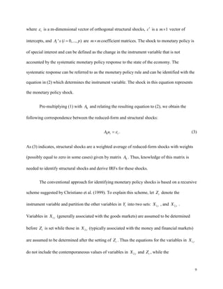 9
where t is a m-dimensional vector of orthogonal structural shocks, c is a 1
m vector of
intercepts, and ' ( 0,..., )
i
A s i p are m m coefficient matrices. The shock to monetary policy is
of special interest and can be defined as the change in the instrument variable that is not
accounted by the systematic monetary policy response to the state of the economy. The
systematic response can be referred to as the monetary policy rule and can be identified with the
equation in (2) which determines the instrument variable. The shock in this equation represents
the monetary policy shock.
Pre-multiplying (1) with 0
A and relating the resulting equation to (2), we obtain the
following correspondence between the reduced-form and structural shocks:
0 t t
A u . (3)
As (3) indicates, structural shocks are a weighted average of reduced-form shocks with weights
(possibly equal to zero in some cases) given by matrix 0
A . Thus, knowledge of this matrix is
needed to identify structural shocks and derive IRFs for these shocks.
The conventional approach for identifying monetary policy shocks is based on a recursive
scheme suggested by Christiano et al. (1999). To explain this scheme, let t
Z denote the
instrument variable and partition the other variables in t
Y into two sets: 1,t
X , and 2,t
X .
Variables in 1,t
X (generally associated with the goods markets) are assumed to be determined
before t
Z is set while those in 2,t
X (typically associated with the money and financial markets)
are assumed to be determined after the setting of t
Z . Thus the equations for the variables in 1,t
X
do not include the contemporaneous values of variables in 2,t
X and t
Z , while the
 