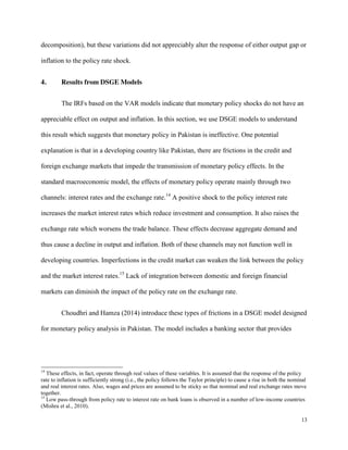 13
decomposition), but these variations did not appreciably alter the response of either output gap or
inflation to the policy rate shock.
4. Results from DSGE Models
The IRFs based on the VAR models indicate that monetary policy shocks do not have an
appreciable effect on output and inflation. In this section, we use DSGE models to understand
this result which suggests that monetary policy in Pakistan is ineffective. One potential
explanation is that in a developing country like Pakistan, there are frictions in the credit and
foreign exchange markets that impede the transmission of monetary policy effects. In the
standard macroeconomic model, the effects of monetary policy operate mainly through two
channels: interest rates and the exchange rate.14
A positive shock to the policy interest rate
increases the market interest rates which reduce investment and consumption. It also raises the
exchange rate which worsens the trade balance. These effects decrease aggregate demand and
thus cause a decline in output and inflation. Both of these channels may not function well in
developing countries. Imperfections in the credit market can weaken the link between the policy
and the market interest rates.15
Lack of integration between domestic and foreign financial
markets can diminish the impact of the policy rate on the exchange rate.
Choudhri and Hamza (2014) introduce these types of frictions in a DSGE model designed
for monetary policy analysis in Pakistan. The model includes a banking sector that provides
14
These effects, in fact, operate through real values of these variables. It is assumed that the response of the policy
rate to inflation is sufficiently strong (i.e., the policy follows the Taylor principle) to cause a rise in both the nominal
and real interest rates. Also, wages and prices are assumed to be sticky so that nominal and real exchange rates move
together.
15
Low pass-through from policy rate to interest rate on bank loans is observed in a number of low-income countries
(Mishra et al., 2010).
 