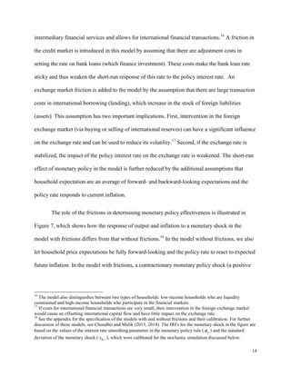 14
intermediary financial services and allows for international financial transactions.16
A friction in
the credit market is introduced in this model by assuming that there are adjustment costs in
setting the rate on bank loans (which finance investment). These costs make the bank loan rate
sticky and thus weaken the short-run response of this rate to the policy interest rate. An
exchange market friction is added to the model by the assumption that there are large transaction
costs in international borrowing (lending), which increase in the stock of foreign liabilities
(assets). This assumption has two important implications. First, intervention in the foreign
exchange market (via buying or selling of international reserves) can have a significant influence
on the exchange rate and can be used to reduce its volatility.17
Second, if the exchange rate is
stabilized, the impact of the policy interest rate on the exchange rate is weakened. The short-run
effect of monetary policy in the model is further reduced by the additional assumptions that
household expectation are an average of forward- and backward-looking expectations and the
policy rate responds to current inflation.
The role of the frictions in determining monetary policy effectiveness is illustrated in
Figure 7, which shows how the response of output and inflation to a monetary shock in the
model with frictions differs from that without frictions.18
In the model without frictions, we also
let household price expectations be fully forward-looking and the policy rate to react to expected
future inflation. In the model with frictions, a contractionary monetary policy shock (a positive
16
The model also distinguishes between two types of households: low-income households who are liquidity
constrained and high-income households who participate in the financial markets.
17
If costs for international financial transactions are very small, then intervention in the foreign exchange market
would cause an offsetting international capital flow and have little impact on the exchange rate.
18
See the appendix for the specification of the models with and without frictions and their calibration. For further
discussion of these models, see Choudhri and Malik (2013, 2014). The IRFs for the monetary shock in the figure are
based on the values of the interest rate smoothing parameter in the monetary policy rule ( rr ) and the standard
deviation of the monetary shock ( ,
R t
x ), which were calibrated for the stochastic simulation discussed below.
 