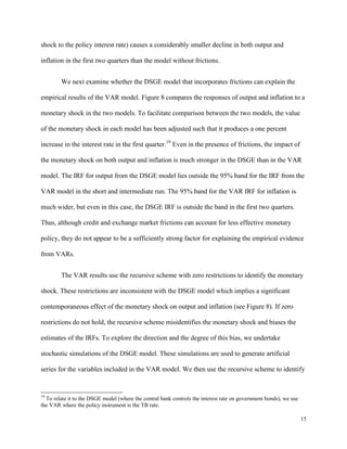 15
shock to the policy interest rate) causes a considerably smaller decline in both output and
inflation in the first two quarters than the model without frictions.
We next examine whether the DSGE model that incorporates frictions can explain the
empirical results of the VAR model. Figure 8 compares the responses of output and inflation to a
monetary shock in the two models. To facilitate comparison between the two models, the value
of the monetary shock in each model has been adjusted such that it produces a one percent
increase in the interest rate in the first quarter.19
Even in the presence of frictions, the impact of
the monetary shock on both output and inflation is much stronger in the DSGE than in the VAR
model. The IRF for output from the DSGE model lies outside the 95% band for the IRF from the
VAR model in the short and intermediate run. The 95% band for the VAR IRF for inflation is
much wider, but even in this case, the DSGE IRF is outside the band in the first two quarters.
Thus, although credit and exchange market frictions can account for less effective monetary
policy, they do not appear to be a sufficiently strong factor for explaining the empirical evidence
from VARs.
The VAR results use the recursive scheme with zero restrictions to identify the monetary
shock. These restrictions are inconsistent with the DSGE model which implies a significant
contemporaneous effect of the monetary shock on output and inflation (see Figure 8). If zero
restrictions do not hold, the recursive scheme misidentifies the monetary shock and biases the
estimates of the IRFs. To explore the direction and the degree of this bias, we undertake
stochastic simulations of the DSGE model. These simulations are used to generate artificial
series for the variables included in the VAR model. We then use the recursive scheme to identify
19
To relate it to the DSGE model (where the central bank controls the interest rate on government bonds), we use
the VAR where the policy instrument is the TB rate.
 
