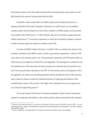 16
the monetary shock in the VAR model estimated from the artificial data, and examine how the
IRFs based on the recursive scheme distort the true IRFs.
Potentially, shocks and the IRFs in a DSGE model can be matched with those in a
properly-identified VAR model. Fernandez-Villaverde et al. (2007) derive an “invertibility”
condition under which the behavior of observable variables in a DSGE model can be described
by an infinite order VAR process. A VAR with finite lags can be estimated to approximate the
infinite order process.20
A necessary requirement to satisfy the invertibility condition is that the
number of shocks equals the number of variables in the VAR.
To relate our DSGE model to the basic 3-variable VAR, we consider three shocks in the
stochastic simulation of the DSGE model: a shock to government expenditures, a shock to TFP
and a shock to the monetary policy rule. The government expenditure and TFP shocks follow an
AR(1) process [see equations (54) and (55) in the appendix]. The autoregressive coefficients and
the standard errors of the innovations for these processes are estimated from the quarterly time
series for real government expenditures and TFP. For the monetary policy rule [equation (50) in
the appendix], the interest rate smoothing parameter and the standard deviation of the monetary
policy shock are chosen to match the standard deviations of output gap and inflation of the
simulated data to those of the real data. The length of the simulated series was set equal to the
size of the full sample (96 quarters).21
We use the model with frictions for stochastic simulation. Figure 9 shows the dynamic
response of output gap and inflation to the monetary policy shock estimated from the simulated
20
However, the structural matrix ( 0
A ) needs to be identified in order to recover true IRFs from the VAR. Liu, and
Theodoridis (2012) suggest an identification strategy that uses both qualitative and quantitative restrictions implied
by the DSGE model.
21
In fact, simulations were generated for 196 quarters and the first hundred values were dropped.
 