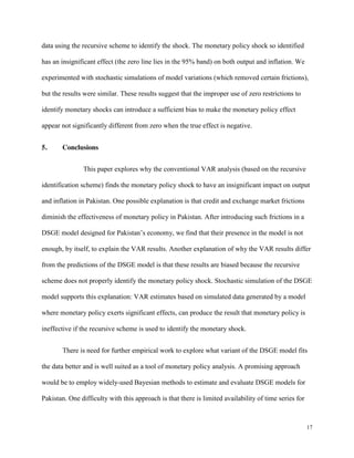 17
data using the recursive scheme to identify the shock. The monetary policy shock so identified
has an insignificant effect (the zero line lies in the 95% band) on both output and inflation. We
experimented with stochastic simulations of model variations (which removed certain frictions),
but the results were similar. These results suggest that the improper use of zero restrictions to
identify monetary shocks can introduce a sufficient bias to make the monetary policy effect
appear not significantly different from zero when the true effect is negative.
5. Conclusions
This paper explores why the conventional VAR analysis (based on the recursive
identification scheme) finds the monetary policy shock to have an insignificant impact on output
and inflation in Pakistan. One possible explanation is that credit and exchange market frictions
diminish the effectiveness of monetary policy in Pakistan. After introducing such frictions in a
DSGE model designed for Pakistan’s economy, we find that their presence in the model is not
enough, by itself, to explain the VAR results. Another explanation of why the VAR results differ
from the predictions of the DSGE model is that these results are biased because the recursive
scheme does not properly identify the monetary policy shock. Stochastic simulation of the DSGE
model supports this explanation: VAR estimates based on simulated data generated by a model
where monetary policy exerts significant effects, can produce the result that monetary policy is
ineffective if the recursive scheme is used to identify the monetary shock.
There is need for further empirical work to explore what variant of the DSGE model fits
the data better and is well suited as a tool of monetary policy analysis. A promising approach
would be to employ widely-used Bayesian methods to estimate and evaluate DSGE models for
Pakistan. One difficulty with this approach is that there is limited availability of time series for
 