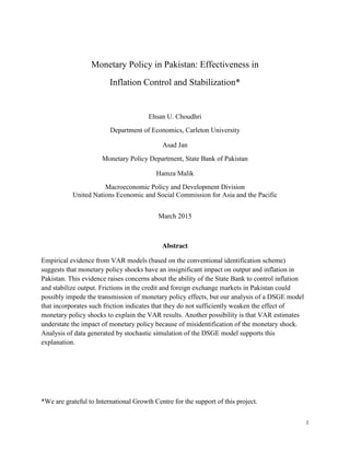 1
Monetary Policy in Pakistan: Effectiveness in
Inflation Control and Stabilization*
Ehsan U. Choudhri
Department of Economics, Carleton University
Asad Jan
Monetary Policy Department, State Bank of Pakistan
Hamza Malik
Macroeconomic Policy and Development Division
United Nations Economic and Social Commission for Asia and the Pacific
March 2015
Abstract
Empirical evidence from VAR models (based on the conventional identification scheme)
suggests that monetary policy shocks have an insignificant impact on output and inflation in
Pakistan. This evidence raises concerns about the ability of the State Bank to control inflation
and stabilize output. Frictions in the credit and foreign exchange markets in Pakistan could
possibly impede the transmission of monetary policy effects, but our analysis of a DSGE model
that incorporates such friction indicates that they do not sufficiently weaken the effect of
monetary policy shocks to explain the VAR results. Another possibility is that VAR estimates
understate the impact of monetary policy because of misidentification of the monetary shock.
Analysis of data generated by stochastic simulation of the DSGE model supports this
explanation.
*We are grateful to International Growth Centre for the support of this project.
 