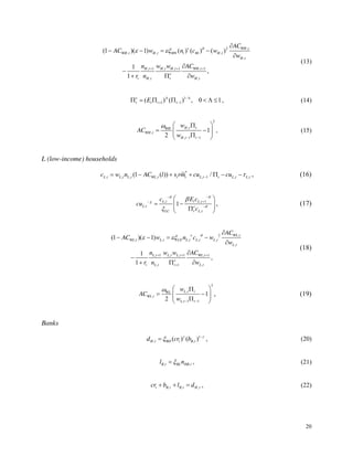 20
,
2
, , ,
,
, 1 , , 1 , 1
, ,
(1 )( 1) ( ) ( ) ( )
1
,
1
WH t
WH t H t HN t Ht H t
H t
H t H t H t WH t
e
t H t t H t
AC
AC w n c w
w
n w w AC
r n w
(13)
1
1 1
( ) ( ) , 0 1
e
t t t t
E , (14)
2
,
,
, 1 1
1
2
H t t
WH
WH t
H t t
w
AC
w
, (15)
L (low-income) households
*
, , , , , 1 , ,
(1 ( )) /
L t L t L t WL t t t L t t L t L t
c w n AC l s rm cu cu , (16)
, , 1
,
,
1
L t t L t
L t e
LC t L t
c E c
cu
c
, (17)
,
2
, , , , ,
,
, 1 , , 1 , 1
, 1 ,
(1 )( 1)
1
,
1
WL t
WL t L t LN L t L t L t
L t
L t L t L t WL t
e
t L t t L t
AC
AC w n c w
w
n w w AC
r n w
(18)
2
,
,
, 1 1
1
2
L t t
WL
WL t
L t t
w
AC
w
, (19)
Banks
1
, ,
( ) ( )
H t BD t B t
d cr b , (20)
, ,
B t BL HB t
l n , (21)
, , ,
t B t B t H t
cr b l d , (22)
 