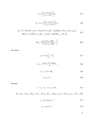 21
, ,
,
,
(1 )
1/
B t D t
t H t
e
B t t
r
cr d , (23)
, ,
, ,
,
(1 )
(1 )
(1 )
B t D t
B t H t
B t t
r
b d
r
, (24)
, , , , , , , , ,
, 1 , , 1 , 1 , , , 1 ,
(1 )[1 (1 1/ )] (1 )( / )( / ) ( / )
( / ) (1 )( / )( / )( / ) ,
B t B t L t B L t L t B B t L t H t BL t
H t H t L t B t B t L t B B t L t
AC r r r AC r w
c c r l l r AC r
(25)
2
,
,
, 1
[1 ( )]
1
2 [1 ( )]
L t
B
B t
L t
r b
AC
r b
, (26)
Investment
1 t
t I
t
i
q
k
, (27)
1 1
,
(1 )
1 t t t t
L t
t
E re E q
r
q
, (28)
1 (1 )
t t t
k i k , (29)
,
t B t H
i l l , (30)
Demand
, ,
t H t L t t t t
z c c i g AC , (31)
, , , , , , , , , , , , ,
( ) ( )
t D t t D t PD t X t t X t PX t WH t H t H t WL t L t L t I t
AC p mc z AC p mc z AC AC w n AC w n AC , (32)
, ,
(1 )
D t t D t
z z p , (33)
, ,
M t t M t
z z p , (34)
 