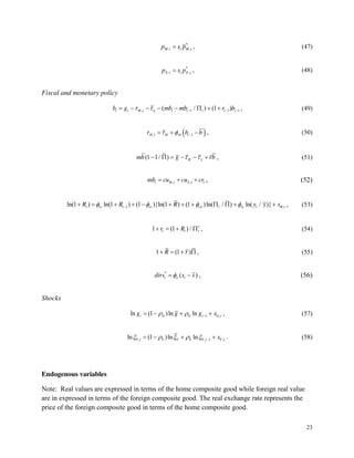 23
*
. ,
M t t M t
p s p , (47)
*
. ,
X t t X t
p s p , (48)
Fiscal and monetary policy
, 1 1 1
( / ) (1 )
t t H t L t t t t t
b g mb mb r b , (49)
, 1
H t H b t
b b , (50)
(1 1/ ) H L
mb g rb , (51)
, ,
t H t L t t
mb cu cu cr , (52)
1 ,
ln(1 ) ln(1 ) (1 ){ln(1 ) (1 )ln( / ) ln( / )}
t rr t rr r t ry t R t
R R R y y x , (53)
1 (1 ) / e
t t t
r R , (54)
1 (1 )
R r , (55)
*
( )
t ir t
dirs s s , (56)
Shocks
1 ,
ln (1 )ln ln
t G G t G t
g g g x , (57)
, , 1 ,
ln (1 )ln ln
Y t Y Y Y Y t Y t
x . (58)
Endogenous variables
Note: Real values are expressed in terms of the home composite good while foreign real value
are in expressed in terms of the foreign composite good. The real exchange rate represents the
price of the foreign composite good in terms of the home composite good.
 
