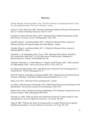26
References
Ahmed, Shahzad, and Farooq Pasha, 2014, “The Role of Money in Explaining Business Cycles
for a Developing Economy: The Case of Pakistan,” mimeo.
Canova, F. and G. De Nicolo, 2002, "Monetary Disturbances Matter for Business Fluctuations in
the G-7," Journal of Monetary Economics, 49,1131-1159.
Castelnuovo, Efrem and Paolo Surico, 2010, “Monetary Policy, Inflation Expectations and the
Price Puzzle,” Economic Journal, 120 (December), 1262–1283.
Choudhri, Ehsan U., and Hamza Malik, 2014, “A Model for Monetary Policy Analysis in
Pakistan:The Role of Foreign Exchange and Credit Markets,” mimeo.
Choudhri, Ehsan U., and Hamza Malik, 2013, “A Model for Monetary Policy Analysis in
Pakistan (MPAP),” mimeo.
Christiano, L., M. Eichenbaum, and C. Evans, 1999, “Monetary Policy Shocks: What Have
We Learned and to What End?”, in: J.B Taylor and M. Woodford (eds.), Handbook of
Macroeconomics,1, Elsevier: North Holland, 65-148.
Fernandez-Villaverde, J., J. Rubio-Ramirez, T. Sargent, and M.Watson, 2007, “ABCs (and Ds)
of Understanding VARs.” American Economic Review, 97 (3), 1021–26.
Fry, Renee and Adrian Pagan, 2010, “Sign Restrictions in Structural VectorAutoregressions: A
Critical Review” NCER working paper no. 57.
Hanif, M. Nadeem, Javed Iqbal, and Jahanzeb Malik, 2013, “Quarterization of National Income
Accounts of Pakistan.” State Bank of Pakistan Research Bulletin 9, no. 1, 1-61.
Kilian, Lutz, 2011, “Structural Vector Autoregressions,” mimeo.
Liu, Philip, and Konstantinos Theodoridis, 2012, “DSGE Model Restrictions for Structural VAR
Identification,” International Journal of Central Banking, 8 (4), 61-95.
Mishra, Prachi, Peter J. Montiel and Antonio Spilimbergo, 2010,"Monetary Transmission in Low
Income Countries," IMF working paper WP/10/223.
Peersman, G., 2005, “What caused the early millennium slowdown? Evidence based on vector
autoregressions,” Journal of Applied Econometrics, vol. 20, pp. 185–207.
Uhlig, H. 2005, “What are the effects of monetary policy on output? Results from an agnostic
identification procedure,” Journal of Monetary Economics, vol. 52, pp. 381–419.
 