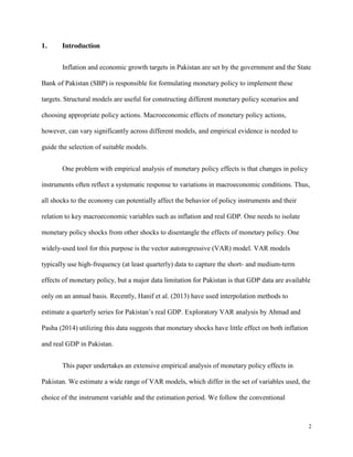 2
1. Introduction
Inflation and economic growth targets in Pakistan are set by the government and the State
Bank of Pakistan (SBP) is responsible for formulating monetary policy to implement these
targets. Structural models are useful for constructing different monetary policy scenarios and
choosing appropriate policy actions. Macroeconomic effects of monetary policy actions,
however, can vary significantly across different models, and empirical evidence is needed to
guide the selection of suitable models.
One problem with empirical analysis of monetary policy effects is that changes in policy
instruments often reflect a systematic response to variations in macroeconomic conditions. Thus,
all shocks to the economy can potentially affect the behavior of policy instruments and their
relation to key macroeconomic variables such as inflation and real GDP. One needs to isolate
monetary policy shocks from other shocks to disentangle the effects of monetary policy. One
widely-used tool for this purpose is the vector autoregressive (VAR) model. VAR models
typically use high-frequency (at least quarterly) data to capture the short- and medium-term
effects of monetary policy, but a major data limitation for Pakistan is that GDP data are available
only on an annual basis. Recently, Hanif et al. (2013) have used interpolation methods to
estimate a quarterly series for Pakistan’s real GDP. Exploratory VAR analysis by Ahmad and
Pasha (2014) utilizing this data suggests that monetary shocks have little effect on both inflation
and real GDP in Pakistan.
This paper undertakes an extensive empirical analysis of monetary policy effects in
Pakistan. We estimate a wide range of VAR models, which differ in the set of variables used, the
choice of the instrument variable and the estimation period. We follow the conventional
 