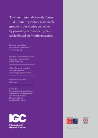 Designed by soapbox.co.uk
The International Growth Centre
(IGC)aims to promote sustainable
growth in developing countries
by providing demand-led policy
advice based on frontier research.
Find out more about
our work on our website
www.theigc.org
For media or communications
enquiries, please contact
mail@theigc.org
Subscribe to our newsletter
and topic updates
www.theigc.org/newsletter
Follow us on Twitter
@the_igc
Contact us
International Growth Centre,
London School of Economic
and Political Science,
Houghton Street,
London WC2A 2AE
 