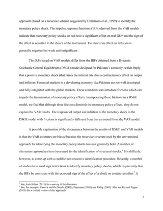 3
approach (based on a recursive scheme suggested by Christiano et al., 1999) to identify the
monetary policy shock. The impulse response functions (IRFs) derived from the VAR models
indicate that monetary policy shocks do not have a significant effect on real GDP and the sign of
the effect is sensitive to the choice of the instrument. The short-run effect on inflation is
generally negative but weak and insignificant.
The IRFs based on VAR models differ from the IRFs obtained from a Dynamic
Stochastic General Equilibrium (DSGE) model designed for Pakistan’s economy, which imply
that a positive monetary shock (that raises the interest rate) has a contractionary effect on output
and inflation. Financial markets in a developing economy like Pakistan are not well developed
and fully integrated with the global markets. These conditions can introduce frictions which can
impede the transmission of monetary policy effects. Incorporating these frictions in a DSGE
model, we find that although these frictions diminish the monetary policy effects, they do not
explain the VAR results. The response of output and inflation to the monetary shock in the
DSGE model with frictions is significantly different from that estimated from the VAR model.
A possible explanation of the discrepancy between the results of DSGE and VAR models
is that the VAR estimates are biased because the recursive structure used by the conventional
approach for identifying the monetary policy shock does not generally hold. A number of
alternative approaches have been used for the identification of structural shocks.1
It is difficult,
however, to come up with a credible non-recursive identification procedure. Recently, a number
of studies have used sign restrictions to identify monetary policy shocks, which require only that
the IRFs be consistent with the expected sign of the effect of a shock on certain variables.2
A
1
See, Lutz Kilian (2011) for a survey of this literature.
2
See, for example, Canova and De Nicolo (2002), Peersman (2005) and Uhlig (2005). Also see Fry and Pagan
(2010) for a critical review of this approach.
 