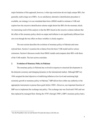 4
major limitation of this approach, however, is that sign restrictions do not imply unique IRFs, but
generally yield a large set of IRFs. As no satisfactory alternative identification procedure is
available, our strategy is to use simulated data from a DSGE model to estimate a VAR and
explore how the recursive identification scheme might distort the IRFs for the monetary shock.
An interesting result of this analysis is that the IRFs based on the recursive scheme indicate that
the effect of the monetary policy shock on output and inflation is not significantly different from
zero even though the true effect on these variables is clearly negative.
The next section describes the evolution of monetary policy in Pakistan and some
stylized facts. Section 3 examines the evidence from the basic VAR model and its various
extensions. Section 4 discusses results from DSGE models and compares their IRFs with those
of the VAR models. The last section concludes.
2. Evolution of Monetary Policy in Pakistan
The monetary policy in Pakistan has evolved in response to structural developments in
the domestic economy and changing dynamics in the international market. Although SBP Act
1956 assigned the dual objectives of stabilizing inflation at low level and sustaining high
economic growth to monetary policy in Pakistan,3
SBP did not have either any authority or the
appropriate instruments to pursue these goals before 1990’s. However, one important function of
SBP was to implement the exchange rate policy. The exchange rate was fixed until 1982 and was
then replaced by managed float. During the 1970’s through 1990’s, SBP’s monetary policy had a
3
See the Preamble to the Act and Section 9A (and sub-clause a) for this act.
 