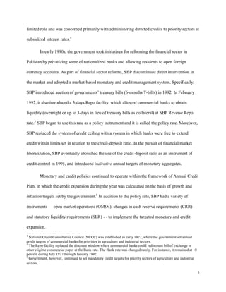 5
limited role and was concerned primarily with administering directed credits to priority sectors at
subsidized interest rates.4
In early 1990s, the government took initiatives for reforming the financial sector in
Pakistan by privatizing some of nationalized banks and allowing residents to open foreign
currency accounts. As part of financial sector reforms, SBP discontinued direct intervention in
the market and adopted a market-based monetary and credit management system. Specifically,
SBP introduced auction of governments’ treasury bills (6-months T-bills) in 1992. In February
1992, it also introduced a 3-days Repo facility, which allowed commercial banks to obtain
liquidity (overnight or up to 3-days in lieu of treasury bills as collateral) at SBP Reverse Repo
rate.5
SBP began to use this rate as a policy instrument and it is called the policy rate. Moreover,
SBP replaced the system of credit ceiling with a system in which banks were free to extend
credit within limits set in relation to the credit-deposit ratio. In the pursuit of financial market
liberalization, SBP eventually abolished the use of the credit-deposit ratio as an instrument of
credit control in 1995, and introduced indicative annual targets of monetary aggregates.
Monetary and credit policies continued to operate within the framework of Annual Credit
Plan, in which the credit expansion during the year was calculated on the basis of growth and
inflation targets set by the government.6
In addition to the policy rate, SBP had a variety of
instruments - - open market operations (OMOs), changes in cash reserve requirements (CRR)
and statutory liquidity requirements (SLR) - - to implement the targeted monetary and credit
expansion.
4
National Credit Consultative Council (NCCC) was established in early 1972, where the government set annual
credit targets of commercial banks for priorities in agriculture and industrial sectors.
5
The Repo facility replaced the discount window where commercial banks could rediscount bill of exchange or
other eligible commercial paper at the Bank rate. The Bank rate was changed rarely. For instance, it remained at 10
percent during July 1977 through January 1992.
6
Government, however, continued to set mandatory credit targets for priority sectors of agriculture and industrial
sectors.
 