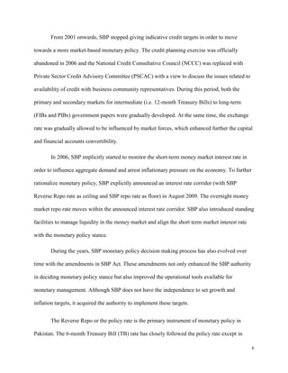 6
From 2001 onwards, SBP stopped giving indicative credit targets in order to move
towards a more market-based monetary policy. The credit planning exercise was officially
abandoned in 2006 and the National Credit Consultative Council (NCCC) was replaced with
Private Sector Credit Advisory Committee (PSCAC) with a view to discuss the issues related to
availability of credit with business community representatives. During this period, both the
primary and secondary markets for intermediate (i.e. 12-month Treasury Bills) to long-term
(FIBs and PIBs) government papers were gradually developed. At the same time, the exchange
rate was gradually allowed to be influenced by market forces, which enhanced further the capital
and financial accounts convertibility.
In 2006, SBP implicitly started to monitor the short-term money market interest rate in
order to influence aggregate demand and arrest inflationary pressure on the economy. To further
rationalize monetary policy, SBP explicitly announced an interest rate corridor (with SBP
Reverse Repo rate as ceiling and SBP repo rate as floor) in August 2009. The overnight money
market repo rate moves within the announced interest rate corridor. SBP also introduced standing
facilities to manage liquidity in the money market and align the short term market interest rate
with the monetary policy stance.
During the years, SBP monetary policy decision making process has also evolved over
time with the amendments in SBP Act. These amendments not only enhanced the SBP authority
in deciding monetary policy stance but also improved the operational tools available for
monetary management. Although SBP does not have the independence to set growth and
inflation targets, it acquired the authority to implement these targets.
The Reverse Repo or the policy rate is the primary instrument of monetary policy in
Pakistan. The 6-month Treasury Bill (TB) rate has closely followed the policy rate except in
 