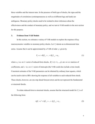8
these variables and the interest rates. In the presence of both type of shocks, the signs and the
magnitudes of correlations (contemporaneous as well as at different lags and leads) are
ambiguous. Monetary policy shocks need to be isolated to draw inferences about the
effectiveness and the conduct of monetary policy, and we turn to VAR models in the next section
for this purpose.
3. Evidence from VAR Models
In this section, we estimate a variety of VAR models to explore the response of key
macroeconomic variables to monetary policy shocks. Let t
Y denote an m-dimensional time
series. Assume that it can be approximated by a VAR of order p given by
1 1 ...
t t p t p t
Y c BY B Y u , (1)
where t
u is a 1
m vector of reduced-form shocks, ' ( 1,..., )
i
B s i p are m m matrices of
coefficients, and c is a 1
m vector of intercepts (the VAR could also include a time trend).
Consistent estimates of the VAR parameters can be obtained by ordinary least squares, which
can be used to derive IRFs showing the response of all variables to each reduced-form shock.
These shocks, however, are one step ahead forecast errors and do not represent the fundamental
or structural shocks.
To relate reduced-form to structural shocks, assume that the structural model for t
Y is of
the following form:
0 1 1 ...
t t p t p t
A Y c AY A Y , (2)
 