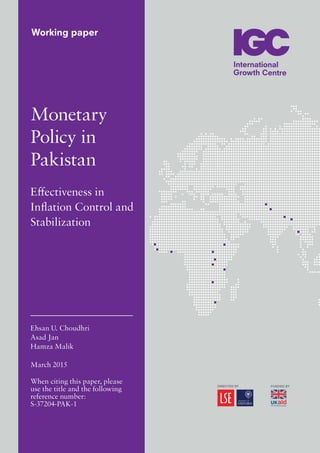 Working paper
Monetary
Policy in
Pakistan
Effectiveness in
Inflation Control and
Stabilization
Ehsan U. Choudhri
Asad Jan
Hamza Malik
March 2015
When citing this paper, please
use the title and the following
reference number:
S-37204-PAK-1
 