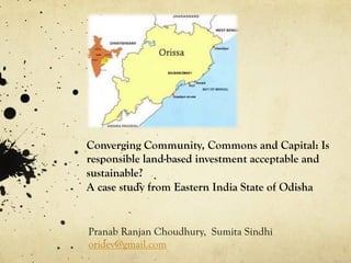 Converging Community, Commons and Capital: Is 
responsible land-based investment acceptable and 
sustainable? 
A case study from Eastern India State of Odisha 
Pranab Ranjan Choudhury, Sumita Sindhi 
oridev@gmail.com 
 