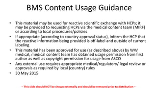 BMS Content Usage Guidance
• This material may be used for reactive scientific exchange with HCPs; it
may be provided to requesting HCPs via the medical content team (MIRF)
or according to local procedures/policies
• If appropriate (according to country approval status), inform the HCP that
the reactive information being provided is off-label and outside of current
labeling
• This material has been approved for use (as described above) by WW
medical; medical content team has obtained usage permission from first
author as well as copyright permission for usage from ASCO
• Any external use requires appropriate medical/regulatory/ legal review or
approvals as required by local (country) rules
• 30 May 2015
– This slide should NOT be shown externally and should be removed prior to distribution –
 