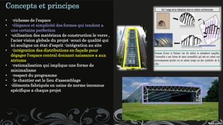 Concepts et principes
• -richesse de l'espace
• -élégance et simplicité des formes qui tendent a
une certaine perfection
• -utilisation des matériaux de construction le verre ,
l'acier vision globale du projet -souci de qualité qui
ici souligne un état d'esprit -intégration au site
• -intégration des distributions en façade pour
dégager l'espace central donnant naissance a aux
atriums
• -rationalisation qui implique une forme de
minimalisme
• -respect du programme
• -le chantier est le lieu d'assemblage
• -éléments fabriqués en usine de norme inconnue
spécifique a chaque projet
 