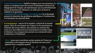 • la structure tel la peau :habiller l'espace avec une structure, la
rejeter a l'extérieur pour des soucis d'esthétisme (écriture),de
dégagement de l'espace ,de maintenance qui ne perturberaient
pas le dynamisme du bâtiment ,et enfin pour montrer la
solidité et la grandeur.
• association de la technologie a la construction:la technologie
permet de résoudre des problèmes spécifiques a l'architecture
et d'atteindre les objectifs fixés
• la transparence : amour de la lumière ,volonté de la laissée
passer ,forte de son impact sur l'espace et les personnes en
utilisant des murs rideaux, des atriums au sommet des
tours avec des réflecteurs qui introduisent la lumière dans
le bâtiment. La transparence permet une continuité entre
l'extérieure et l'intérieure.
• l'abri : terme qui caractérise certain projets de Foster qui
ressemble a des hangars dont la fonction est tous autre
(galerie d'art ,complexe sportif)
 