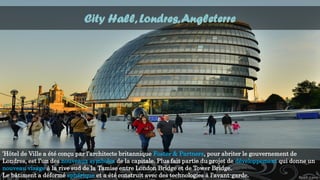 City Hall, Londres,Angleterre
’Hôtel de Ville a été conçu par l’architecte britannique Foster & Partners, pour abriter le gouvernement de
Londres, est l’un des nouveaux symboles de la capitale. Plus fait partie du projet de développement qui donne un
nouveau visage à la rive sud de la Tamise entre London Bridge et de Tower Bridge.
Le bâtiment a déformé sphérique et a été construit avec des technologies à l’avant-garde.
 