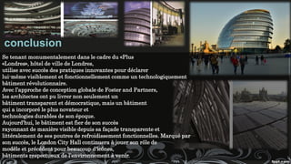 conclusion
Se tenant monumentalement dans le cadre du «Plus
«Londres», hôtel de ville de Londres,
utilise avec succès des pratiques innovantes pour déclarer
lui-même visiblement et fonctionnellement comme un technologiquement
bâtiment révolutionnaire.
Avec l’approche de conception globale de Foster and Partners,
les architectes ont pu livrer non seulement un
bâtiment transparent et démocratique, mais un bâtiment
qui a incorporé le plus novateur et
technologies durables de son époque.
Aujourd'hui, le bâtiment est fier de son succès
rayonnant de manière visible depuis sa façade transparente et
littéralement de ses poutres de refroidissement fonctionnelles. Marqué par
son succès, le London City Hall continuera à jouer son rôle de
modèle et précédent pour beaucoup d'icônes,
bâtiments respectueux de l'environnement à venir.
 