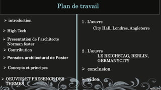 ➢ High Tech
➢ Presentation de l`architecte
Norman foster
➢ Contribution
➢ Pensées architectural de Foster
➢ Concepts et principes
➢ OEUVRE ET PRESENCE DES
THEMES
1 . L’œuvre
City Hall, Londres, Angleterre
2 . L’œuvre
LE REICHSTAG, BERLIN,
GERMANYCITY
➢ conclusion
➢ introduction
Plan de travail
➢ video
 