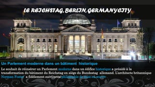 LE REICHSTAG, BERLIN, GERMANYCITY
Le souhait de réinsérer un Parlement moderne dans un édifice historique a présidé à la
transformation du bâtiment du Reichstag en siège du Bundestag allemand. L’architecte britannique
Norman Foster a fidèlement suivi cette philosophie de mise en œuvre
Un Parlement moderne dans un bâtiment historique
 