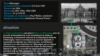 Pays Allemagne
La construction a commencé le 9 juin 1884
Terminé en 1894
Rénové en 1961-1964, 1992-1999
Hauteur 47 m (154 ft)
Conception et construction;Paul Wallot, architecte
Équipe de rénovation;Architecte Norman Foster
Le Palais du Reichstag est situé à Berlin en Allemagne, près de
la porte de Brandebourg. Il est actuellement le siège du
Bundestag, le Parlement national de la République fédérale
d’Allemagne. Celui-ci correspond au pouvoir législatif, il
rassemble les députés qui votent les lois. Le Parlement
allemand a un rôle important car l’Allemagne est un régime
parlementaire. La construction du Palais du Reichstag a
débuté en 1884. Il a accueilli les parlementaires pour la
première fois en 1894. Ce Palais a eu une histoire
mouvementée car il a été incendié en 1933 et bombardé en
situation
 