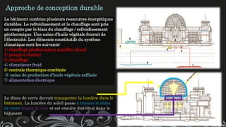 Le bâtiment combine plusieurs ressources énergétiques
durables. Le refroidissement et le chauffage sont pris
en compte par le biais du chauffage / refroidissement
géothermique. Une usine d'huile végétale fournit de
l'électricité. Les éléments constitutifs du système
climatique sont les suivants:
1: chauffage géothermique aquifère chaud
2: pompe à chaleur
3: chauffage
4: climatiseur froid
5: centrale thermique combinée
6: usine de production d’huile végétale raffinée
7: alimentation électrique
Approche de conception durable
Le dôme de verre devrait transporter la lumière dans le
bâtiment. La lumière du soleil passe à travers le dôme
de verre frappe le cône et est ensuite distribué dans le
bâtiment
 
