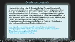 La durabilité est un point de départ utilisé par Norman Foster dans le
processus de conception de nombreux bâtiments tout au long de sa carrière.
Bien que l’architecture analysée puisse sembler être le point de départ de
nombreuses architectures, les bâtiments analysés prouvent qu’une approche
de conception durable peut avoir une grande influence sur son apparence. Les
deux bâtiments sont le résultat de recherches approfondies sur les moyens de
réduire la consommation d’énergie et la pollution.
Il était intéressant de constater que la forme de l'hôtel de ville de Londres
tient entièrement à des considérations climatiques.
Conclusion générale
pour répondre aux besoins énergétiques du bâtiment. L’une des
principales possibilités offertes par l’architecture durable semble faire
défaut dans les conceptions de Foster:
l’utilisation de matériaux durables.
 